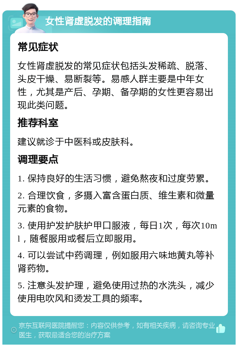 女性肾虚脱发的调理指南 常见症状 女性肾虚脱发的常见症状包括头发稀疏、脱落、头皮干燥、易断裂等。易感人群主要是中年女性，尤其是产后、孕期、备孕期的女性更容易出现此类问题。 推荐科室 建议就诊于中医科或皮肤科。 调理要点 1. 保持良好的生活习惯，避免熬夜和过度劳累。 2. 合理饮食，多摄入富含蛋白质、维生素和微量元素的食物。 3. 使用护发护肤护甲口服液，每日1次，每次10ml，随餐服用或餐后立即服用。 4. 可以尝试中药调理，例如服用六味地黄丸等补肾药物。 5. 注意头发护理，避免使用过热的水洗头，减少使用电吹风和烫发工具的频率。