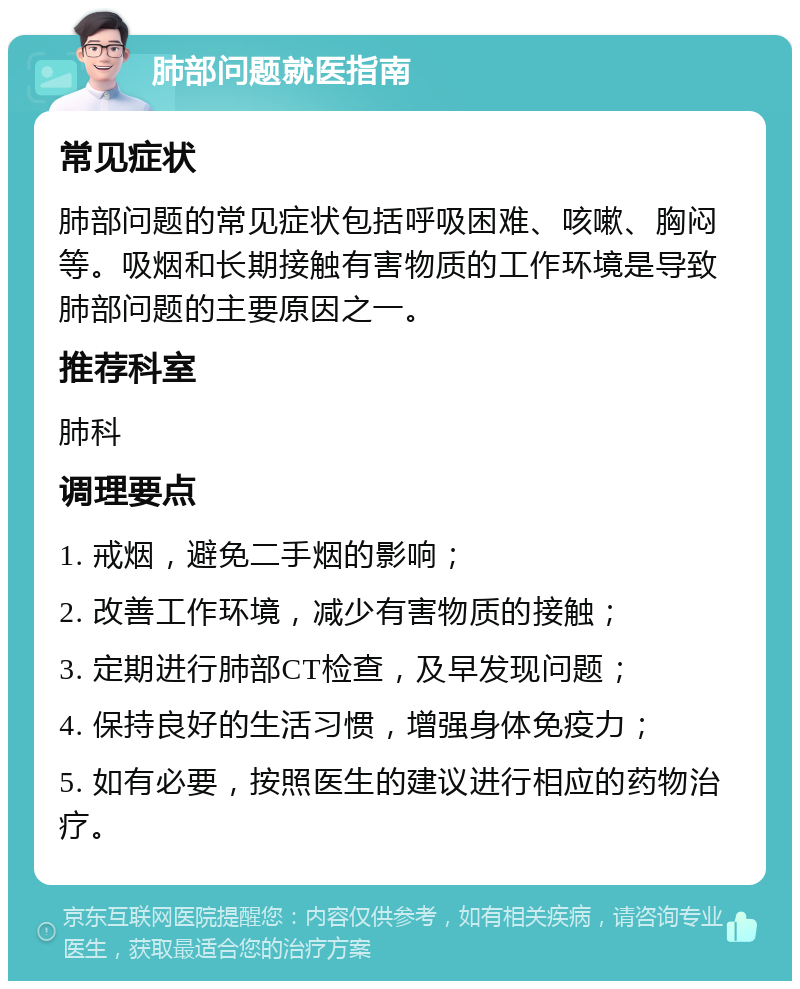 肺部问题就医指南 常见症状 肺部问题的常见症状包括呼吸困难、咳嗽、胸闷等。吸烟和长期接触有害物质的工作环境是导致肺部问题的主要原因之一。 推荐科室 肺科 调理要点 1. 戒烟，避免二手烟的影响； 2. 改善工作环境，减少有害物质的接触； 3. 定期进行肺部CT检查，及早发现问题； 4. 保持良好的生活习惯，增强身体免疫力； 5. 如有必要，按照医生的建议进行相应的药物治疗。