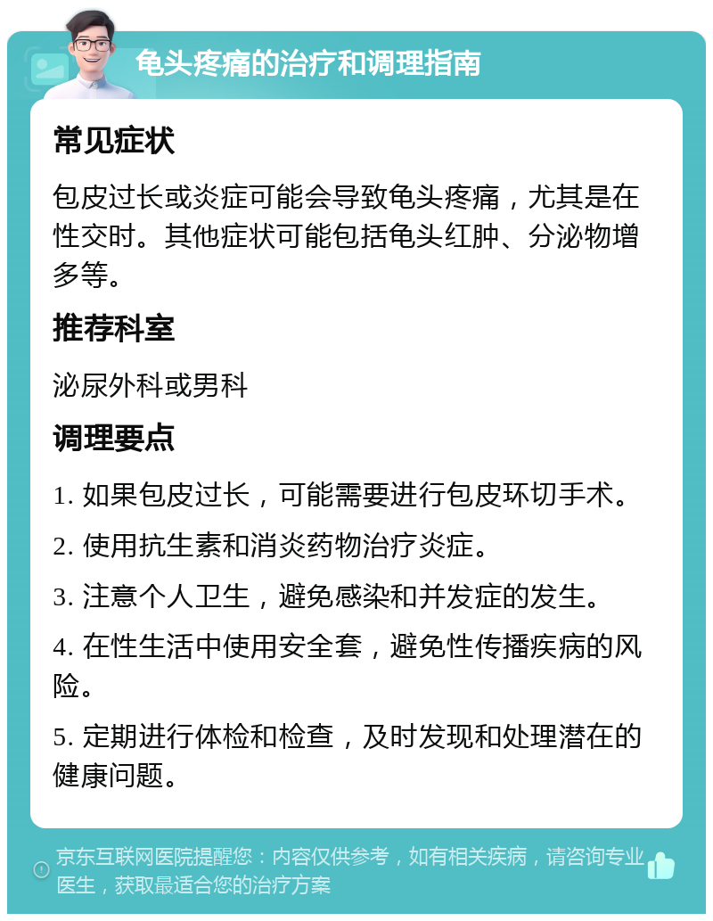 龟头疼痛的治疗和调理指南 常见症状 包皮过长或炎症可能会导致龟头疼痛，尤其是在性交时。其他症状可能包括龟头红肿、分泌物增多等。 推荐科室 泌尿外科或男科 调理要点 1. 如果包皮过长，可能需要进行包皮环切手术。 2. 使用抗生素和消炎药物治疗炎症。 3. 注意个人卫生，避免感染和并发症的发生。 4. 在性生活中使用安全套，避免性传播疾病的风险。 5. 定期进行体检和检查，及时发现和处理潜在的健康问题。