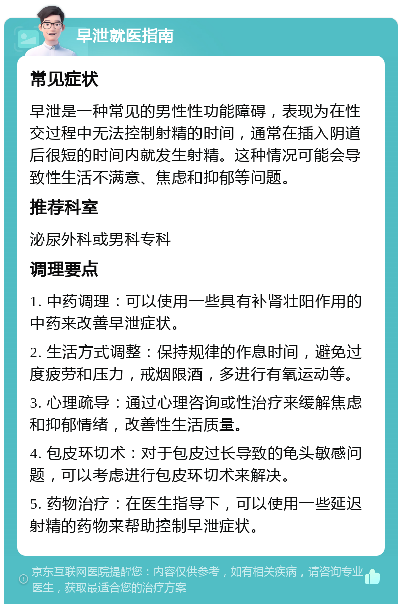 早泄就医指南 常见症状 早泄是一种常见的男性性功能障碍，表现为在性交过程中无法控制射精的时间，通常在插入阴道后很短的时间内就发生射精。这种情况可能会导致性生活不满意、焦虑和抑郁等问题。 推荐科室 泌尿外科或男科专科 调理要点 1. 中药调理：可以使用一些具有补肾壮阳作用的中药来改善早泄症状。 2. 生活方式调整：保持规律的作息时间，避免过度疲劳和压力，戒烟限酒，多进行有氧运动等。 3. 心理疏导：通过心理咨询或性治疗来缓解焦虑和抑郁情绪，改善性生活质量。 4. 包皮环切术：对于包皮过长导致的龟头敏感问题，可以考虑进行包皮环切术来解决。 5. 药物治疗：在医生指导下，可以使用一些延迟射精的药物来帮助控制早泄症状。