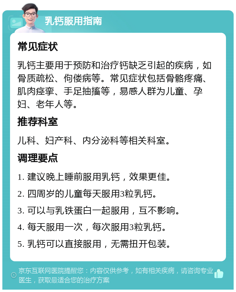 乳钙服用指南 常见症状 乳钙主要用于预防和治疗钙缺乏引起的疾病，如骨质疏松、佝偻病等。常见症状包括骨骼疼痛、肌肉痉挛、手足抽搐等，易感人群为儿童、孕妇、老年人等。 推荐科室 儿科、妇产科、内分泌科等相关科室。 调理要点 1. 建议晚上睡前服用乳钙，效果更佳。 2. 四周岁的儿童每天服用3粒乳钙。 3. 可以与乳铁蛋白一起服用，互不影响。 4. 每天服用一次，每次服用3粒乳钙。 5. 乳钙可以直接服用，无需扭开包装。