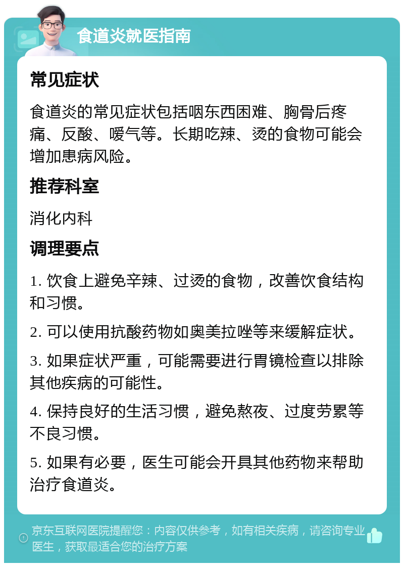 食道炎就医指南 常见症状 食道炎的常见症状包括咽东西困难、胸骨后疼痛、反酸、嗳气等。长期吃辣、烫的食物可能会增加患病风险。 推荐科室 消化内科 调理要点 1. 饮食上避免辛辣、过烫的食物，改善饮食结构和习惯。 2. 可以使用抗酸药物如奥美拉唑等来缓解症状。 3. 如果症状严重，可能需要进行胃镜检查以排除其他疾病的可能性。 4. 保持良好的生活习惯，避免熬夜、过度劳累等不良习惯。 5. 如果有必要，医生可能会开具其他药物来帮助治疗食道炎。