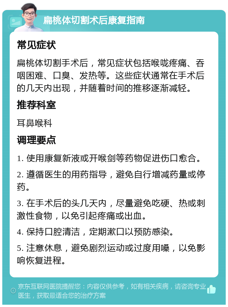 扁桃体切割术后康复指南 常见症状 扁桃体切割手术后，常见症状包括喉咙疼痛、吞咽困难、口臭、发热等。这些症状通常在手术后的几天内出现，并随着时间的推移逐渐减轻。 推荐科室 耳鼻喉科 调理要点 1. 使用康复新液或开喉剑等药物促进伤口愈合。 2. 遵循医生的用药指导，避免自行增减药量或停药。 3. 在手术后的头几天内，尽量避免吃硬、热或刺激性食物，以免引起疼痛或出血。 4. 保持口腔清洁，定期漱口以预防感染。 5. 注意休息，避免剧烈运动或过度用嗓，以免影响恢复进程。