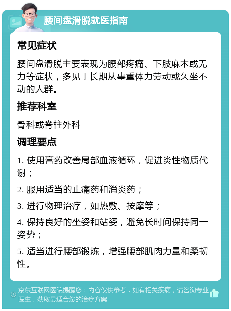 腰间盘滑脱就医指南 常见症状 腰间盘滑脱主要表现为腰部疼痛、下肢麻木或无力等症状，多见于长期从事重体力劳动或久坐不动的人群。 推荐科室 骨科或脊柱外科 调理要点 1. 使用膏药改善局部血液循环，促进炎性物质代谢； 2. 服用适当的止痛药和消炎药； 3. 进行物理治疗，如热敷、按摩等； 4. 保持良好的坐姿和站姿，避免长时间保持同一姿势； 5. 适当进行腰部锻炼，增强腰部肌肉力量和柔韧性。