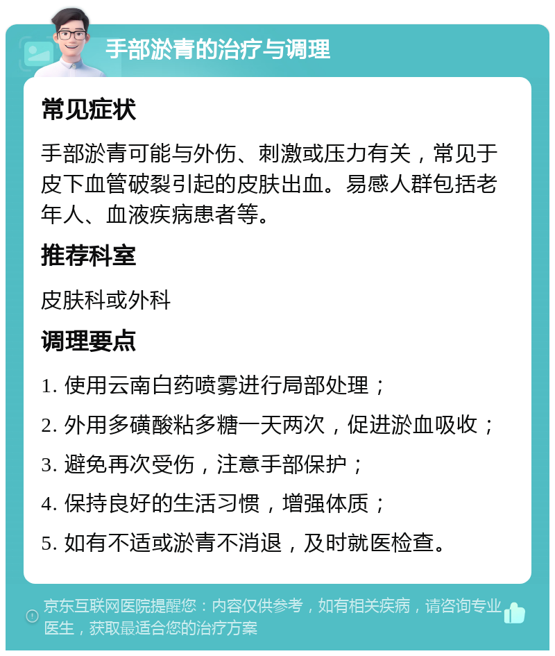 手部淤青的治疗与调理 常见症状 手部淤青可能与外伤、刺激或压力有关，常见于皮下血管破裂引起的皮肤出血。易感人群包括老年人、血液疾病患者等。 推荐科室 皮肤科或外科 调理要点 1. 使用云南白药喷雾进行局部处理； 2. 外用多磺酸粘多糖一天两次，促进淤血吸收； 3. 避免再次受伤，注意手部保护； 4. 保持良好的生活习惯，增强体质； 5. 如有不适或淤青不消退，及时就医检查。