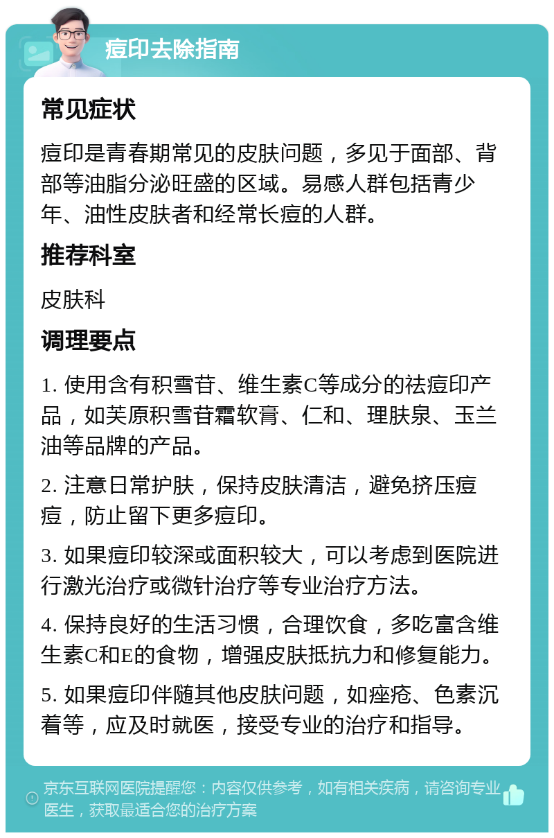 痘印去除指南 常见症状 痘印是青春期常见的皮肤问题，多见于面部、背部等油脂分泌旺盛的区域。易感人群包括青少年、油性皮肤者和经常长痘的人群。 推荐科室 皮肤科 调理要点 1. 使用含有积雪苷、维生素C等成分的祛痘印产品，如芙原积雪苷霜软膏、仁和、理肤泉、玉兰油等品牌的产品。 2. 注意日常护肤，保持皮肤清洁，避免挤压痘痘，防止留下更多痘印。 3. 如果痘印较深或面积较大，可以考虑到医院进行激光治疗或微针治疗等专业治疗方法。 4. 保持良好的生活习惯，合理饮食，多吃富含维生素C和E的食物，增强皮肤抵抗力和修复能力。 5. 如果痘印伴随其他皮肤问题，如痤疮、色素沉着等，应及时就医，接受专业的治疗和指导。