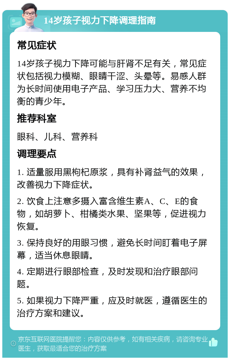 14岁孩子视力下降调理指南 常见症状 14岁孩子视力下降可能与肝肾不足有关，常见症状包括视力模糊、眼睛干涩、头晕等。易感人群为长时间使用电子产品、学习压力大、营养不均衡的青少年。 推荐科室 眼科、儿科、营养科 调理要点 1. 适量服用黑枸杞原浆，具有补肾益气的效果，改善视力下降症状。 2. 饮食上注意多摄入富含维生素A、C、E的食物，如胡萝卜、柑橘类水果、坚果等，促进视力恢复。 3. 保持良好的用眼习惯，避免长时间盯着电子屏幕，适当休息眼睛。 4. 定期进行眼部检查，及时发现和治疗眼部问题。 5. 如果视力下降严重，应及时就医，遵循医生的治疗方案和建议。