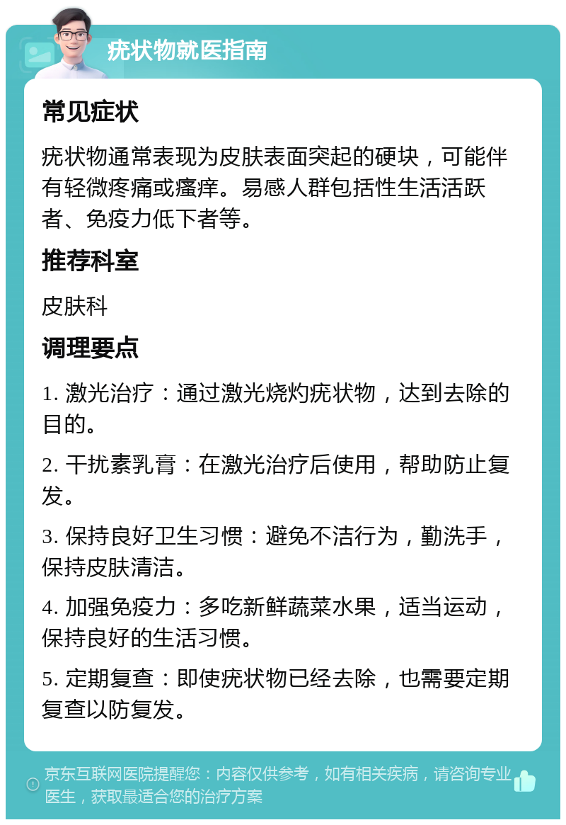 疣状物就医指南 常见症状 疣状物通常表现为皮肤表面突起的硬块，可能伴有轻微疼痛或瘙痒。易感人群包括性生活活跃者、免疫力低下者等。 推荐科室 皮肤科 调理要点 1. 激光治疗：通过激光烧灼疣状物，达到去除的目的。 2. 干扰素乳膏：在激光治疗后使用，帮助防止复发。 3. 保持良好卫生习惯：避免不洁行为，勤洗手，保持皮肤清洁。 4. 加强免疫力：多吃新鲜蔬菜水果，适当运动，保持良好的生活习惯。 5. 定期复查：即使疣状物已经去除，也需要定期复查以防复发。