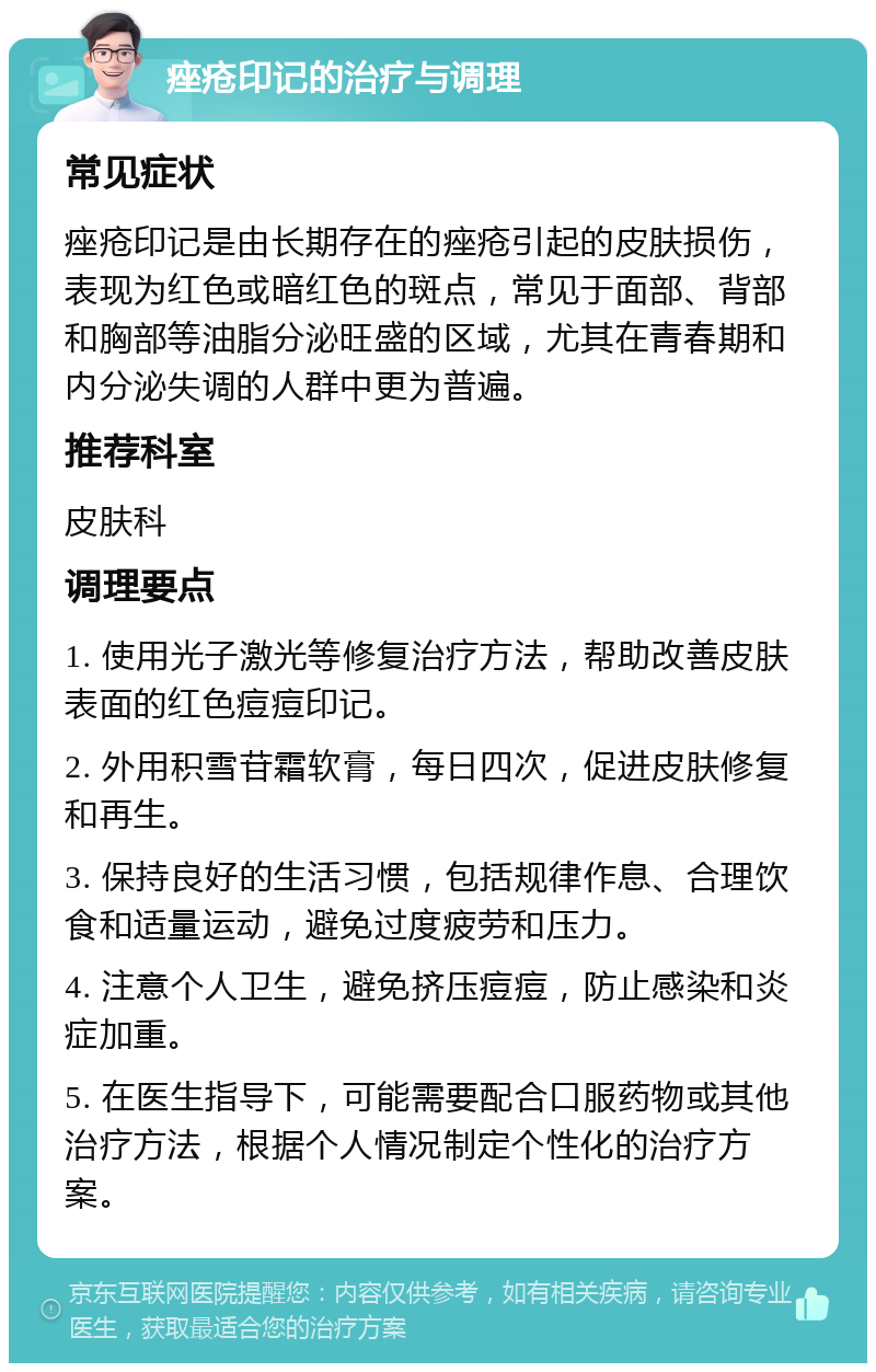 痤疮印记的治疗与调理 常见症状 痤疮印记是由长期存在的痤疮引起的皮肤损伤，表现为红色或暗红色的斑点，常见于面部、背部和胸部等油脂分泌旺盛的区域，尤其在青春期和内分泌失调的人群中更为普遍。 推荐科室 皮肤科 调理要点 1. 使用光子激光等修复治疗方法，帮助改善皮肤表面的红色痘痘印记。 2. 外用积雪苷霜软膏，每日四次，促进皮肤修复和再生。 3. 保持良好的生活习惯，包括规律作息、合理饮食和适量运动，避免过度疲劳和压力。 4. 注意个人卫生，避免挤压痘痘，防止感染和炎症加重。 5. 在医生指导下，可能需要配合口服药物或其他治疗方法，根据个人情况制定个性化的治疗方案。