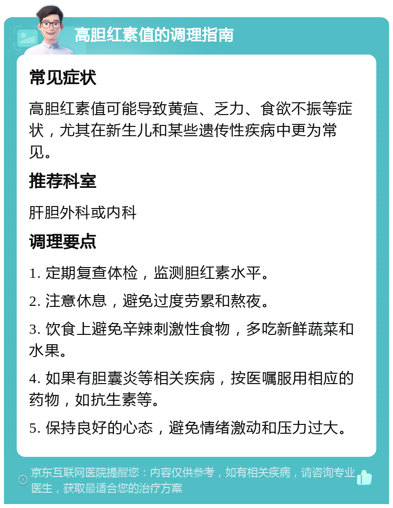 高胆红素值的调理指南 常见症状 高胆红素值可能导致黄疸、乏力、食欲不振等症状，尤其在新生儿和某些遗传性疾病中更为常见。 推荐科室 肝胆外科或内科 调理要点 1. 定期复查体检，监测胆红素水平。 2. 注意休息，避免过度劳累和熬夜。 3. 饮食上避免辛辣刺激性食物，多吃新鲜蔬菜和水果。 4. 如果有胆囊炎等相关疾病，按医嘱服用相应的药物，如抗生素等。 5. 保持良好的心态，避免情绪激动和压力过大。