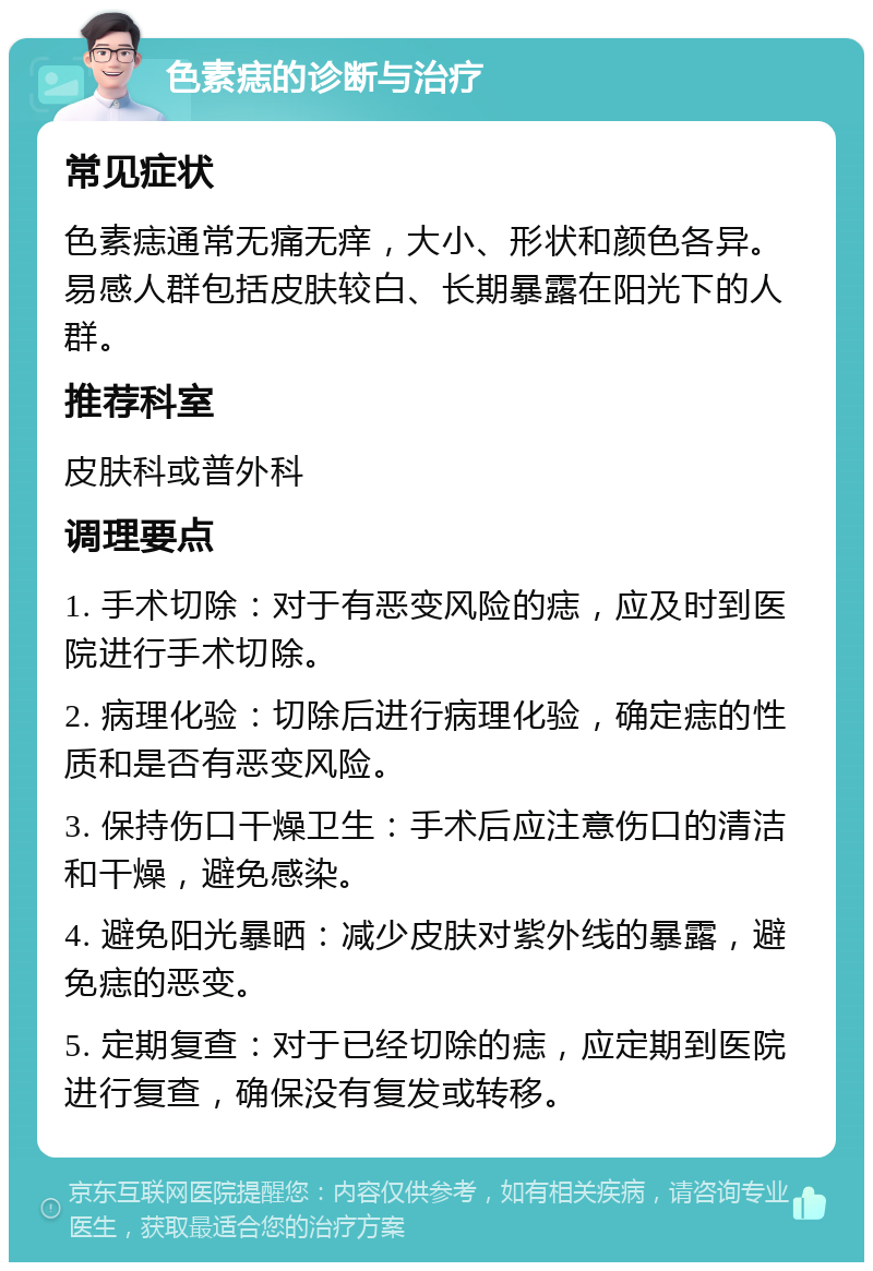 色素痣的诊断与治疗 常见症状 色素痣通常无痛无痒，大小、形状和颜色各异。易感人群包括皮肤较白、长期暴露在阳光下的人群。 推荐科室 皮肤科或普外科 调理要点 1. 手术切除：对于有恶变风险的痣，应及时到医院进行手术切除。 2. 病理化验：切除后进行病理化验，确定痣的性质和是否有恶变风险。 3. 保持伤口干燥卫生：手术后应注意伤口的清洁和干燥，避免感染。 4. 避免阳光暴晒：减少皮肤对紫外线的暴露，避免痣的恶变。 5. 定期复查：对于已经切除的痣，应定期到医院进行复查，确保没有复发或转移。