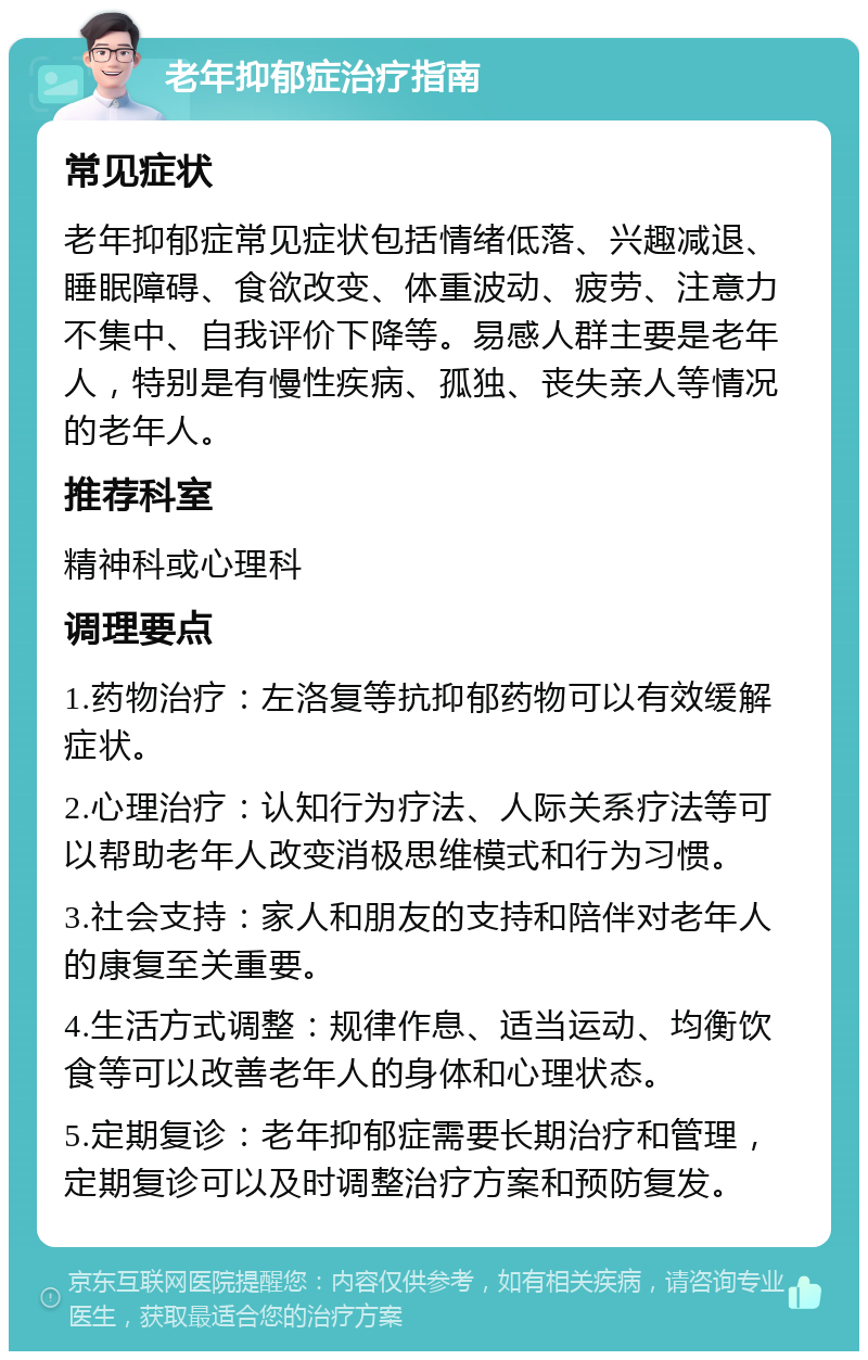 老年抑郁症治疗指南 常见症状 老年抑郁症常见症状包括情绪低落、兴趣减退、睡眠障碍、食欲改变、体重波动、疲劳、注意力不集中、自我评价下降等。易感人群主要是老年人，特别是有慢性疾病、孤独、丧失亲人等情况的老年人。 推荐科室 精神科或心理科 调理要点 1.药物治疗：左洛复等抗抑郁药物可以有效缓解症状。 2.心理治疗：认知行为疗法、人际关系疗法等可以帮助老年人改变消极思维模式和行为习惯。 3.社会支持：家人和朋友的支持和陪伴对老年人的康复至关重要。 4.生活方式调整：规律作息、适当运动、均衡饮食等可以改善老年人的身体和心理状态。 5.定期复诊：老年抑郁症需要长期治疗和管理，定期复诊可以及时调整治疗方案和预防复发。