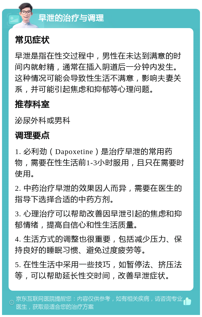 早泄的治疗与调理 常见症状 早泄是指在性交过程中，男性在未达到满意的时间内就射精，通常在插入阴道后一分钟内发生。这种情况可能会导致性生活不满意，影响夫妻关系，并可能引起焦虑和抑郁等心理问题。 推荐科室 泌尿外科或男科 调理要点 1. 必利劲（Dapoxetine）是治疗早泄的常用药物，需要在性生活前1-3小时服用，且只在需要时使用。 2. 中药治疗早泄的效果因人而异，需要在医生的指导下选择合适的中药方剂。 3. 心理治疗可以帮助改善因早泄引起的焦虑和抑郁情绪，提高自信心和性生活质量。 4. 生活方式的调整也很重要，包括减少压力、保持良好的睡眠习惯、避免过度疲劳等。 5. 在性生活中采用一些技巧，如暂停法、挤压法等，可以帮助延长性交时间，改善早泄症状。