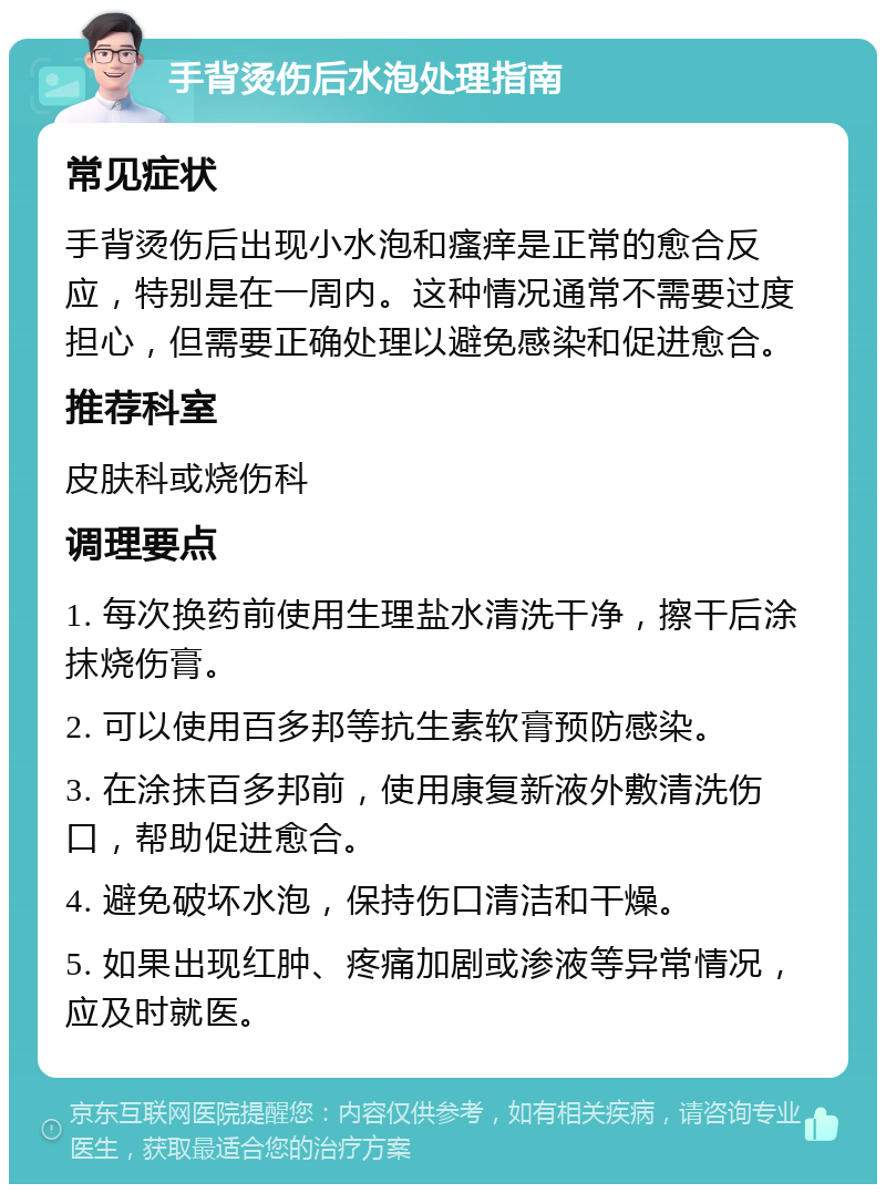 手背烫伤后水泡处理指南 常见症状 手背烫伤后出现小水泡和瘙痒是正常的愈合反应，特别是在一周内。这种情况通常不需要过度担心，但需要正确处理以避免感染和促进愈合。 推荐科室 皮肤科或烧伤科 调理要点 1. 每次换药前使用生理盐水清洗干净，擦干后涂抹烧伤膏。 2. 可以使用百多邦等抗生素软膏预防感染。 3. 在涂抹百多邦前，使用康复新液外敷清洗伤口，帮助促进愈合。 4. 避免破坏水泡，保持伤口清洁和干燥。 5. 如果出现红肿、疼痛加剧或渗液等异常情况，应及时就医。