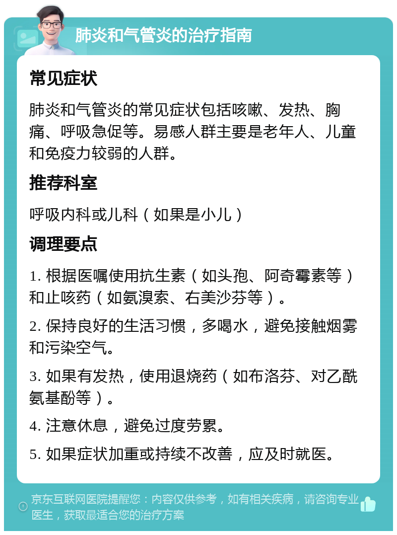 肺炎和气管炎的治疗指南 常见症状 肺炎和气管炎的常见症状包括咳嗽、发热、胸痛、呼吸急促等。易感人群主要是老年人、儿童和免疫力较弱的人群。 推荐科室 呼吸内科或儿科（如果是小儿） 调理要点 1. 根据医嘱使用抗生素（如头孢、阿奇霉素等）和止咳药（如氨溴索、右美沙芬等）。 2. 保持良好的生活习惯，多喝水，避免接触烟雾和污染空气。 3. 如果有发热，使用退烧药（如布洛芬、对乙酰氨基酚等）。 4. 注意休息，避免过度劳累。 5. 如果症状加重或持续不改善，应及时就医。