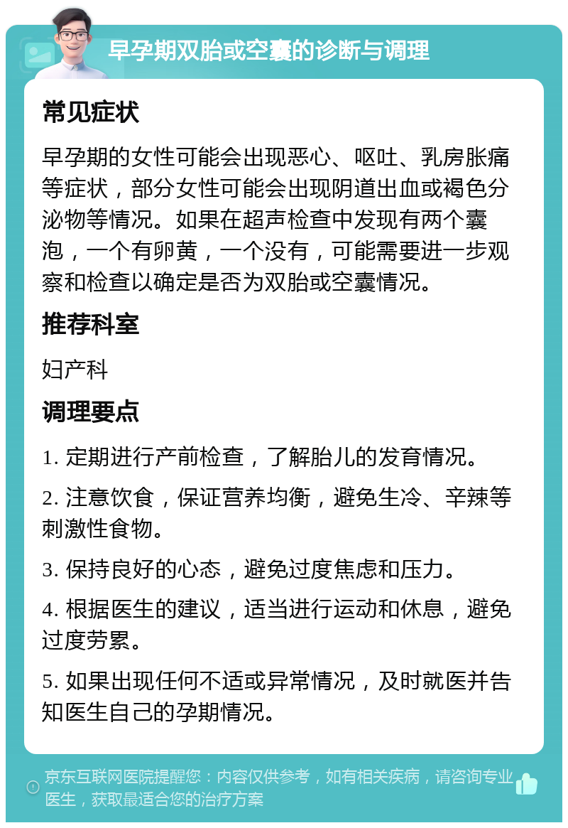 早孕期双胎或空囊的诊断与调理 常见症状 早孕期的女性可能会出现恶心、呕吐、乳房胀痛等症状，部分女性可能会出现阴道出血或褐色分泌物等情况。如果在超声检查中发现有两个囊泡，一个有卵黄，一个没有，可能需要进一步观察和检查以确定是否为双胎或空囊情况。 推荐科室 妇产科 调理要点 1. 定期进行产前检查，了解胎儿的发育情况。 2. 注意饮食，保证营养均衡，避免生冷、辛辣等刺激性食物。 3. 保持良好的心态，避免过度焦虑和压力。 4. 根据医生的建议，适当进行运动和休息，避免过度劳累。 5. 如果出现任何不适或异常情况，及时就医并告知医生自己的孕期情况。