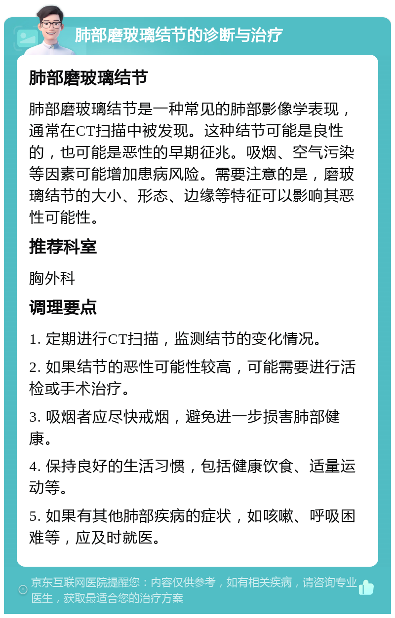 肺部磨玻璃结节的诊断与治疗 肺部磨玻璃结节 肺部磨玻璃结节是一种常见的肺部影像学表现，通常在CT扫描中被发现。这种结节可能是良性的，也可能是恶性的早期征兆。吸烟、空气污染等因素可能增加患病风险。需要注意的是，磨玻璃结节的大小、形态、边缘等特征可以影响其恶性可能性。 推荐科室 胸外科 调理要点 1. 定期进行CT扫描，监测结节的变化情况。 2. 如果结节的恶性可能性较高，可能需要进行活检或手术治疗。 3. 吸烟者应尽快戒烟，避免进一步损害肺部健康。 4. 保持良好的生活习惯，包括健康饮食、适量运动等。 5. 如果有其他肺部疾病的症状，如咳嗽、呼吸困难等，应及时就医。