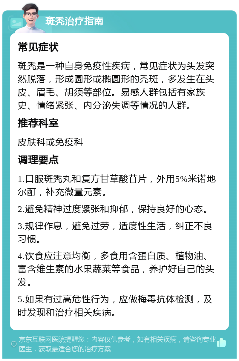 斑秃治疗指南 常见症状 斑秃是一种自身免疫性疾病，常见症状为头发突然脱落，形成圆形或椭圆形的秃斑，多发生在头皮、眉毛、胡须等部位。易感人群包括有家族史、情绪紧张、内分泌失调等情况的人群。 推荐科室 皮肤科或免疫科 调理要点 1.口服斑秃丸和复方甘草酸苷片，外用5%米诺地尔酊，补充微量元素。 2.避免精神过度紧张和抑郁，保持良好的心态。 3.规律作息，避免过劳，适度性生活，纠正不良习惯。 4.饮食应注意均衡，多食用含蛋白质、植物油、富含维生素的水果蔬菜等食品，养护好自己的头发。 5.如果有过高危性行为，应做梅毒抗体检测，及时发现和治疗相关疾病。