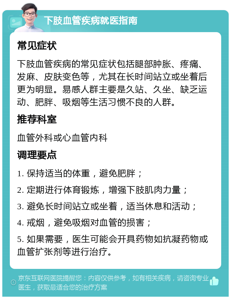 下肢血管疾病就医指南 常见症状 下肢血管疾病的常见症状包括腿部肿胀、疼痛、发麻、皮肤变色等，尤其在长时间站立或坐着后更为明显。易感人群主要是久站、久坐、缺乏运动、肥胖、吸烟等生活习惯不良的人群。 推荐科室 血管外科或心血管内科 调理要点 1. 保持适当的体重，避免肥胖； 2. 定期进行体育锻炼，增强下肢肌肉力量； 3. 避免长时间站立或坐着，适当休息和活动； 4. 戒烟，避免吸烟对血管的损害； 5. 如果需要，医生可能会开具药物如抗凝药物或血管扩张剂等进行治疗。