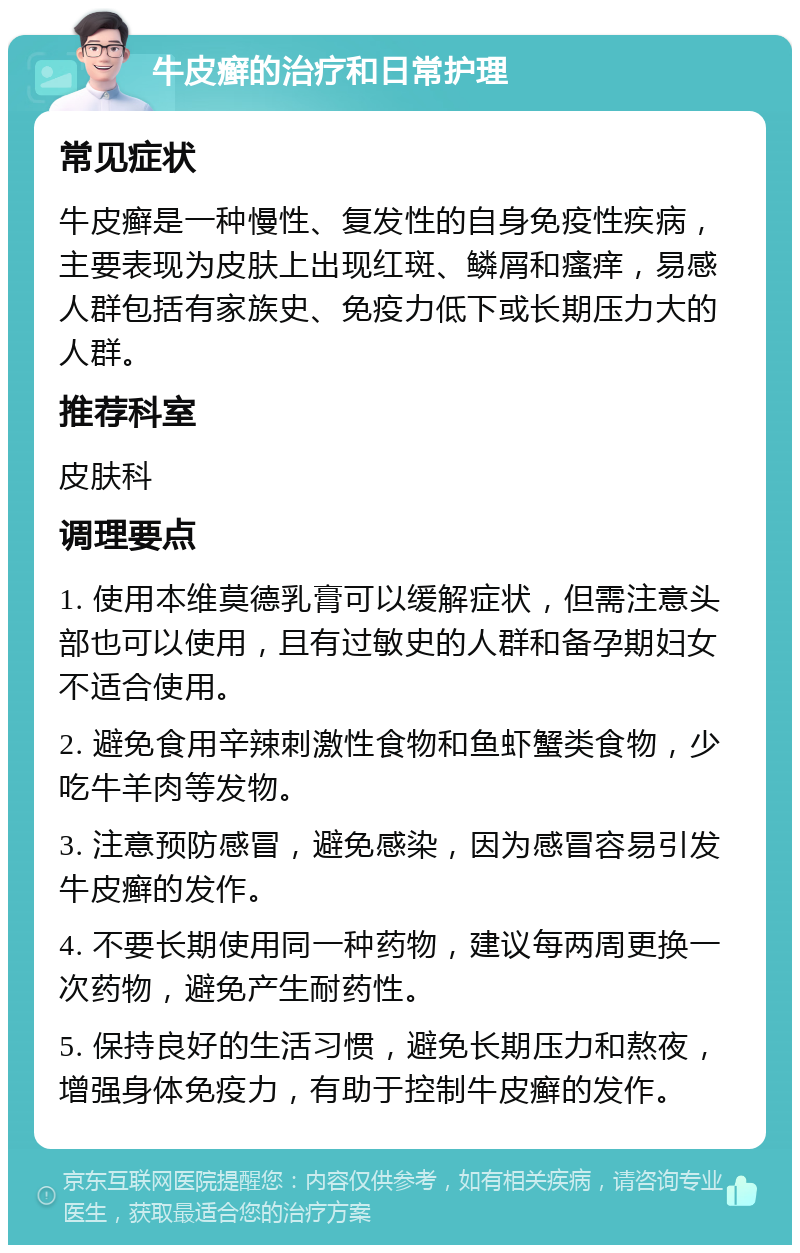 牛皮癣的治疗和日常护理 常见症状 牛皮癣是一种慢性、复发性的自身免疫性疾病，主要表现为皮肤上出现红斑、鳞屑和瘙痒，易感人群包括有家族史、免疫力低下或长期压力大的人群。 推荐科室 皮肤科 调理要点 1. 使用本维莫德乳膏可以缓解症状，但需注意头部也可以使用，且有过敏史的人群和备孕期妇女不适合使用。 2. 避免食用辛辣刺激性食物和鱼虾蟹类食物，少吃牛羊肉等发物。 3. 注意预防感冒，避免感染，因为感冒容易引发牛皮癣的发作。 4. 不要长期使用同一种药物，建议每两周更换一次药物，避免产生耐药性。 5. 保持良好的生活习惯，避免长期压力和熬夜，增强身体免疫力，有助于控制牛皮癣的发作。