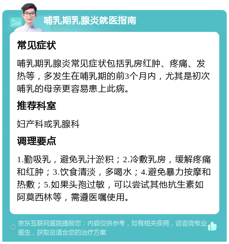 哺乳期乳腺炎就医指南 常见症状 哺乳期乳腺炎常见症状包括乳房红肿、疼痛、发热等，多发生在哺乳期的前3个月内，尤其是初次哺乳的母亲更容易患上此病。 推荐科室 妇产科或乳腺科 调理要点 1.勤吸乳，避免乳汁淤积；2.冷敷乳房，缓解疼痛和红肿；3.饮食清淡，多喝水；4.避免暴力按摩和热敷；5.如果头孢过敏，可以尝试其他抗生素如阿莫西林等，需遵医嘱使用。