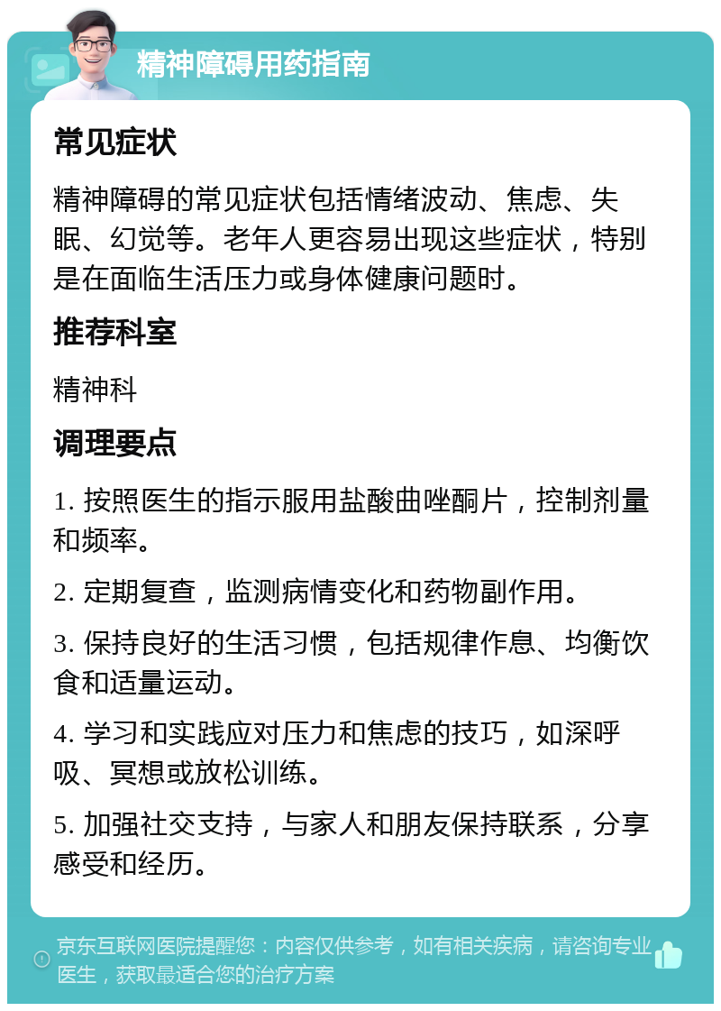 精神障碍用药指南 常见症状 精神障碍的常见症状包括情绪波动、焦虑、失眠、幻觉等。老年人更容易出现这些症状，特别是在面临生活压力或身体健康问题时。 推荐科室 精神科 调理要点 1. 按照医生的指示服用盐酸曲唑酮片，控制剂量和频率。 2. 定期复查，监测病情变化和药物副作用。 3. 保持良好的生活习惯，包括规律作息、均衡饮食和适量运动。 4. 学习和实践应对压力和焦虑的技巧，如深呼吸、冥想或放松训练。 5. 加强社交支持，与家人和朋友保持联系，分享感受和经历。