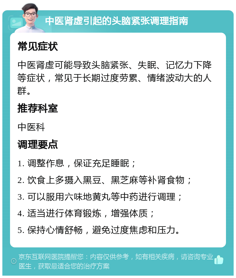 中医肾虚引起的头脑紧张调理指南 常见症状 中医肾虚可能导致头脑紧张、失眠、记忆力下降等症状，常见于长期过度劳累、情绪波动大的人群。 推荐科室 中医科 调理要点 1. 调整作息，保证充足睡眠； 2. 饮食上多摄入黑豆、黑芝麻等补肾食物； 3. 可以服用六味地黄丸等中药进行调理； 4. 适当进行体育锻炼，增强体质； 5. 保持心情舒畅，避免过度焦虑和压力。