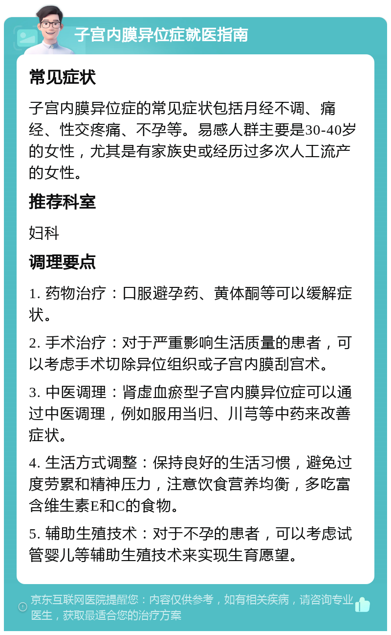 子宫内膜异位症就医指南 常见症状 子宫内膜异位症的常见症状包括月经不调、痛经、性交疼痛、不孕等。易感人群主要是30-40岁的女性，尤其是有家族史或经历过多次人工流产的女性。 推荐科室 妇科 调理要点 1. 药物治疗：口服避孕药、黄体酮等可以缓解症状。 2. 手术治疗：对于严重影响生活质量的患者，可以考虑手术切除异位组织或子宫内膜刮宫术。 3. 中医调理：肾虚血瘀型子宫内膜异位症可以通过中医调理，例如服用当归、川芎等中药来改善症状。 4. 生活方式调整：保持良好的生活习惯，避免过度劳累和精神压力，注意饮食营养均衡，多吃富含维生素E和C的食物。 5. 辅助生殖技术：对于不孕的患者，可以考虑试管婴儿等辅助生殖技术来实现生育愿望。