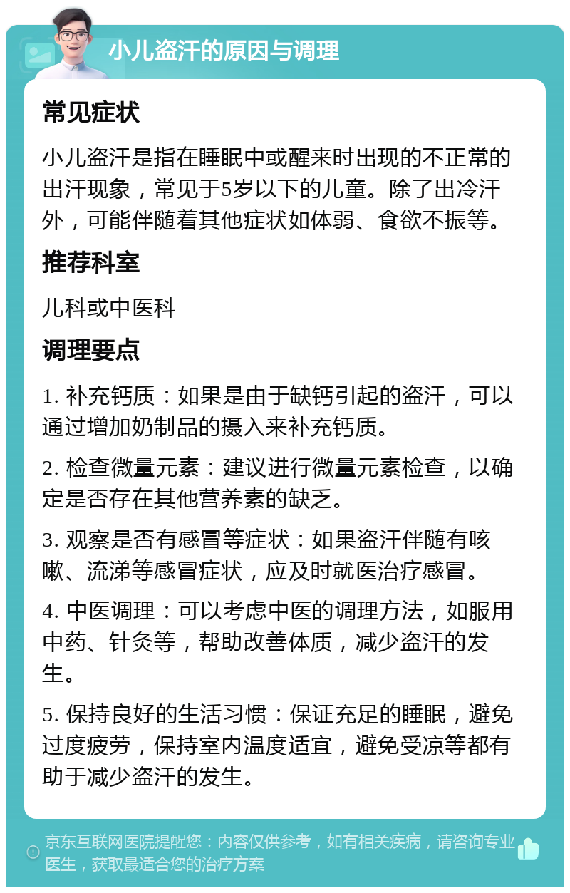 小儿盗汗的原因与调理 常见症状 小儿盗汗是指在睡眠中或醒来时出现的不正常的出汗现象，常见于5岁以下的儿童。除了出冷汗外，可能伴随着其他症状如体弱、食欲不振等。 推荐科室 儿科或中医科 调理要点 1. 补充钙质：如果是由于缺钙引起的盗汗，可以通过增加奶制品的摄入来补充钙质。 2. 检查微量元素：建议进行微量元素检查，以确定是否存在其他营养素的缺乏。 3. 观察是否有感冒等症状：如果盗汗伴随有咳嗽、流涕等感冒症状，应及时就医治疗感冒。 4. 中医调理：可以考虑中医的调理方法，如服用中药、针灸等，帮助改善体质，减少盗汗的发生。 5. 保持良好的生活习惯：保证充足的睡眠，避免过度疲劳，保持室内温度适宜，避免受凉等都有助于减少盗汗的发生。