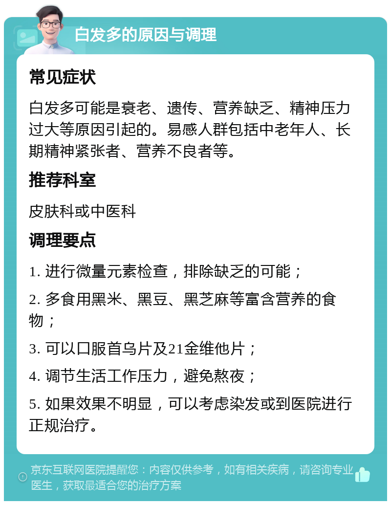 白发多的原因与调理 常见症状 白发多可能是衰老、遗传、营养缺乏、精神压力过大等原因引起的。易感人群包括中老年人、长期精神紧张者、营养不良者等。 推荐科室 皮肤科或中医科 调理要点 1. 进行微量元素检查，排除缺乏的可能； 2. 多食用黑米、黑豆、黑芝麻等富含营养的食物； 3. 可以口服首乌片及21金维他片； 4. 调节生活工作压力，避免熬夜； 5. 如果效果不明显，可以考虑染发或到医院进行正规治疗。