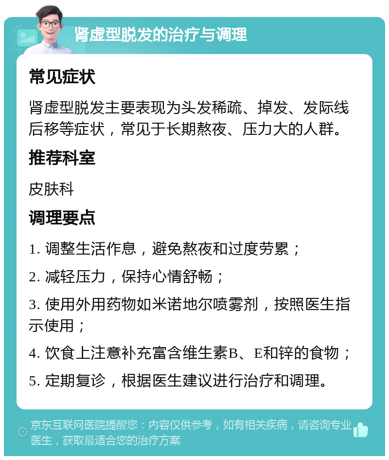 肾虚型脱发的治疗与调理 常见症状 肾虚型脱发主要表现为头发稀疏、掉发、发际线后移等症状，常见于长期熬夜、压力大的人群。 推荐科室 皮肤科 调理要点 1. 调整生活作息，避免熬夜和过度劳累； 2. 减轻压力，保持心情舒畅； 3. 使用外用药物如米诺地尔喷雾剂，按照医生指示使用； 4. 饮食上注意补充富含维生素B、E和锌的食物； 5. 定期复诊，根据医生建议进行治疗和调理。