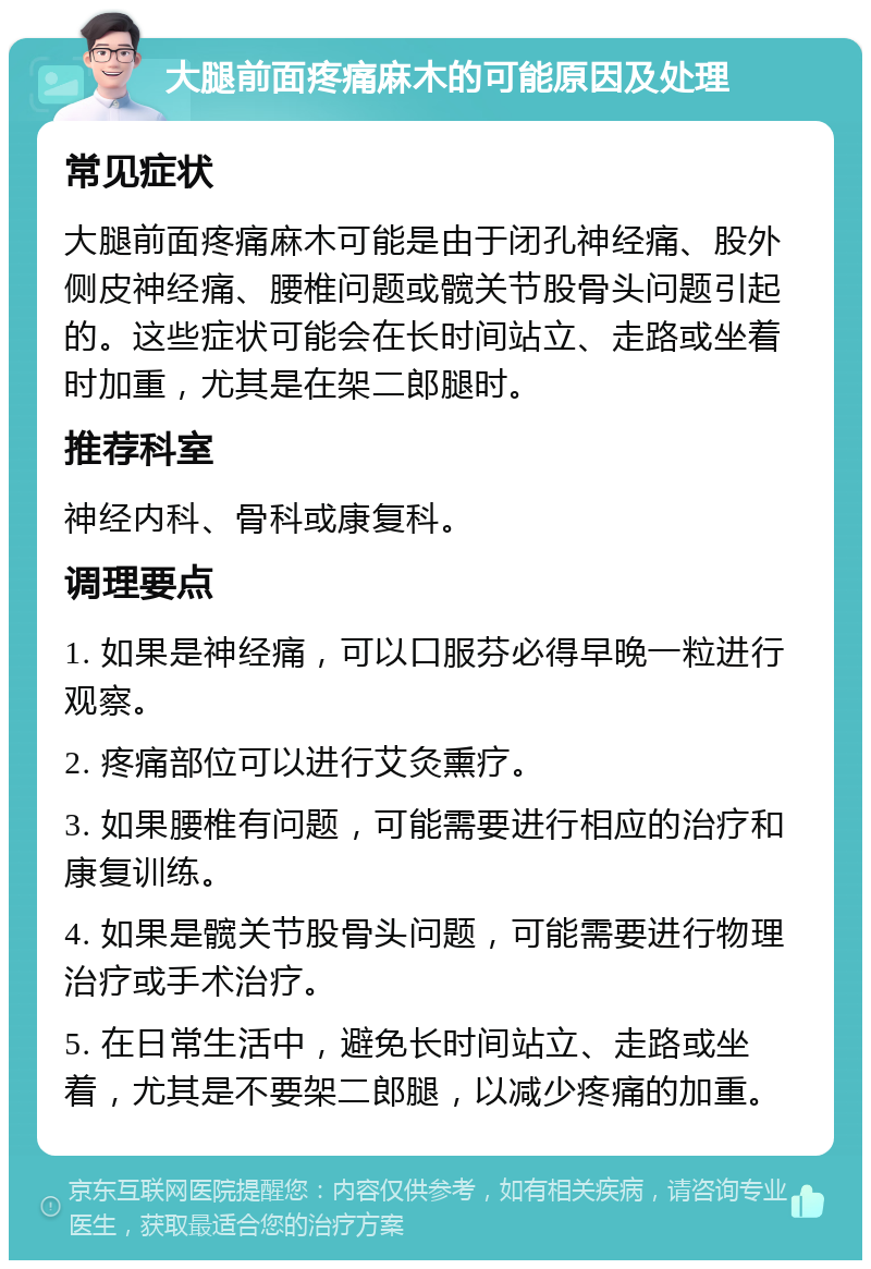 大腿前面疼痛麻木的可能原因及处理 常见症状 大腿前面疼痛麻木可能是由于闭孔神经痛、股外侧皮神经痛、腰椎问题或髋关节股骨头问题引起的。这些症状可能会在长时间站立、走路或坐着时加重，尤其是在架二郎腿时。 推荐科室 神经内科、骨科或康复科。 调理要点 1. 如果是神经痛，可以口服芬必得早晚一粒进行观察。 2. 疼痛部位可以进行艾灸熏疗。 3. 如果腰椎有问题，可能需要进行相应的治疗和康复训练。 4. 如果是髋关节股骨头问题，可能需要进行物理治疗或手术治疗。 5. 在日常生活中，避免长时间站立、走路或坐着，尤其是不要架二郎腿，以减少疼痛的加重。