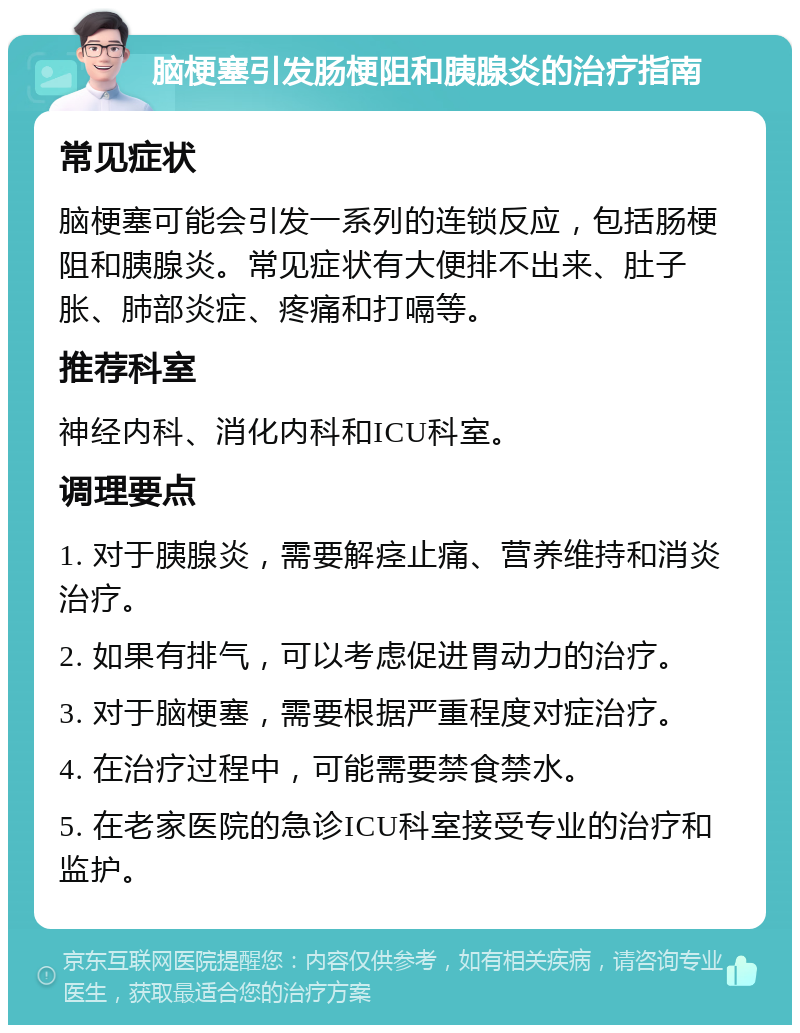 脑梗塞引发肠梗阻和胰腺炎的治疗指南 常见症状 脑梗塞可能会引发一系列的连锁反应，包括肠梗阻和胰腺炎。常见症状有大便排不出来、肚子胀、肺部炎症、疼痛和打嗝等。 推荐科室 神经内科、消化内科和ICU科室。 调理要点 1. 对于胰腺炎，需要解痉止痛、营养维持和消炎治疗。 2. 如果有排气，可以考虑促进胃动力的治疗。 3. 对于脑梗塞，需要根据严重程度对症治疗。 4. 在治疗过程中，可能需要禁食禁水。 5. 在老家医院的急诊ICU科室接受专业的治疗和监护。