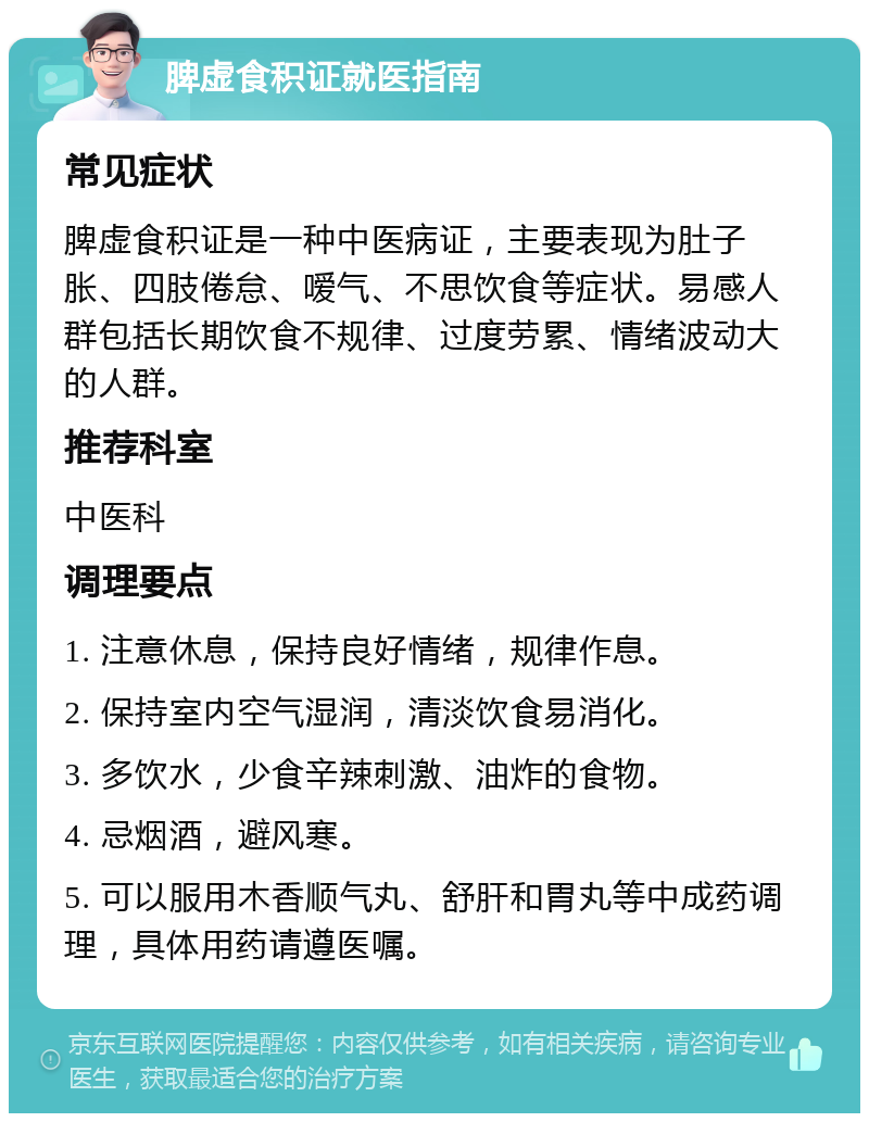 脾虚食积证就医指南 常见症状 脾虚食积证是一种中医病证，主要表现为肚子胀、四肢倦怠、嗳气、不思饮食等症状。易感人群包括长期饮食不规律、过度劳累、情绪波动大的人群。 推荐科室 中医科 调理要点 1. 注意休息，保持良好情绪，规律作息。 2. 保持室内空气湿润，清淡饮食易消化。 3. 多饮水，少食辛辣刺激、油炸的食物。 4. 忌烟酒，避风寒。 5. 可以服用木香顺气丸、舒肝和胃丸等中成药调理，具体用药请遵医嘱。