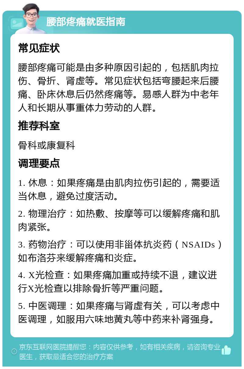 腰部疼痛就医指南 常见症状 腰部疼痛可能是由多种原因引起的，包括肌肉拉伤、骨折、肾虚等。常见症状包括弯腰起来后腰痛、卧床休息后仍然疼痛等。易感人群为中老年人和长期从事重体力劳动的人群。 推荐科室 骨科或康复科 调理要点 1. 休息：如果疼痛是由肌肉拉伤引起的，需要适当休息，避免过度活动。 2. 物理治疗：如热敷、按摩等可以缓解疼痛和肌肉紧张。 3. 药物治疗：可以使用非甾体抗炎药（NSAIDs）如布洛芬来缓解疼痛和炎症。 4. X光检查：如果疼痛加重或持续不退，建议进行X光检查以排除骨折等严重问题。 5. 中医调理：如果疼痛与肾虚有关，可以考虑中医调理，如服用六味地黄丸等中药来补肾强身。