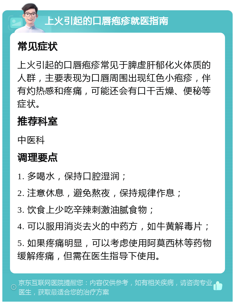 上火引起的口唇疱疹就医指南 常见症状 上火引起的口唇疱疹常见于脾虚肝郁化火体质的人群，主要表现为口唇周围出现红色小疱疹，伴有灼热感和疼痛，可能还会有口干舌燥、便秘等症状。 推荐科室 中医科 调理要点 1. 多喝水，保持口腔湿润； 2. 注意休息，避免熬夜，保持规律作息； 3. 饮食上少吃辛辣刺激油腻食物； 4. 可以服用消炎去火的中药方，如牛黄解毒片； 5. 如果疼痛明显，可以考虑使用阿莫西林等药物缓解疼痛，但需在医生指导下使用。