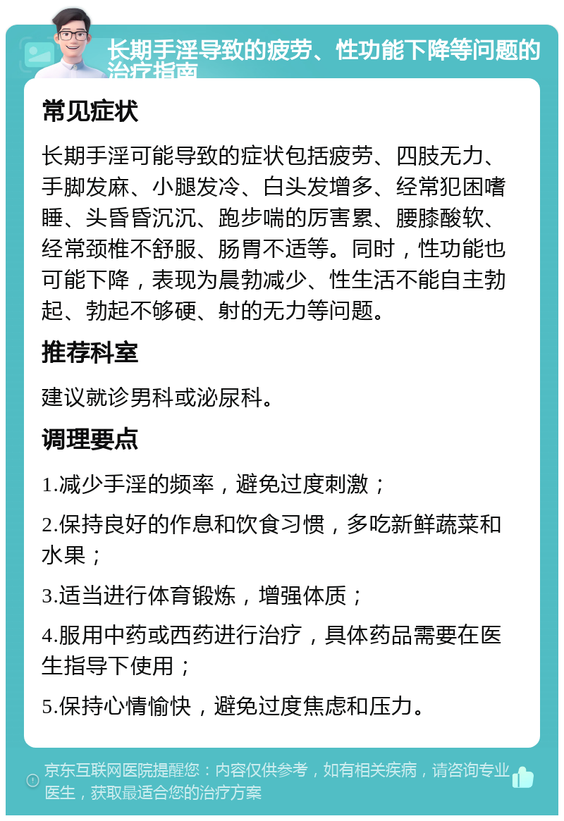 长期手淫导致的疲劳、性功能下降等问题的治疗指南 常见症状 长期手淫可能导致的症状包括疲劳、四肢无力、手脚发麻、小腿发冷、白头发增多、经常犯困嗜睡、头昏昏沉沉、跑步喘的厉害累、腰膝酸软、经常颈椎不舒服、肠胃不适等。同时，性功能也可能下降，表现为晨勃减少、性生活不能自主勃起、勃起不够硬、射的无力等问题。 推荐科室 建议就诊男科或泌尿科。 调理要点 1.减少手淫的频率，避免过度刺激； 2.保持良好的作息和饮食习惯，多吃新鲜蔬菜和水果； 3.适当进行体育锻炼，增强体质； 4.服用中药或西药进行治疗，具体药品需要在医生指导下使用； 5.保持心情愉快，避免过度焦虑和压力。