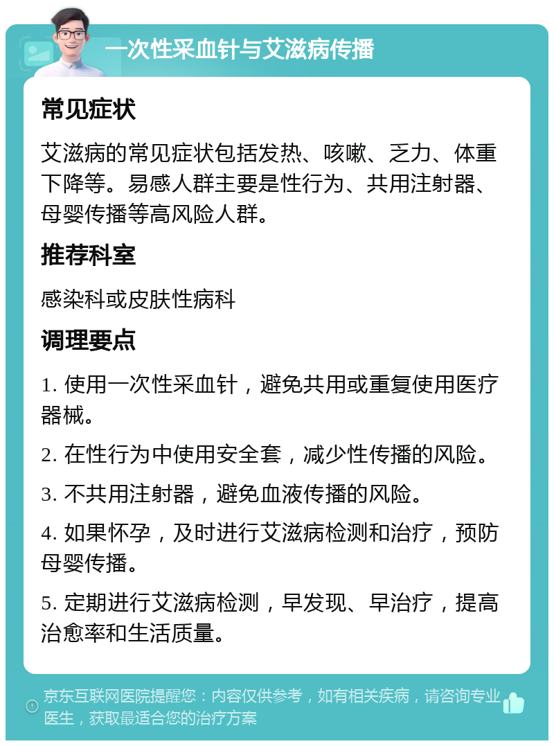 一次性采血针与艾滋病传播 常见症状 艾滋病的常见症状包括发热、咳嗽、乏力、体重下降等。易感人群主要是性行为、共用注射器、母婴传播等高风险人群。 推荐科室 感染科或皮肤性病科 调理要点 1. 使用一次性采血针，避免共用或重复使用医疗器械。 2. 在性行为中使用安全套，减少性传播的风险。 3. 不共用注射器，避免血液传播的风险。 4. 如果怀孕，及时进行艾滋病检测和治疗，预防母婴传播。 5. 定期进行艾滋病检测，早发现、早治疗，提高治愈率和生活质量。