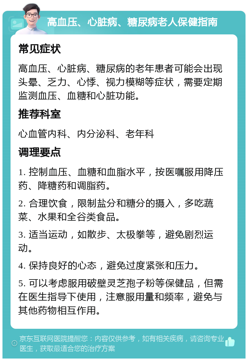 高血压、心脏病、糖尿病老人保健指南 常见症状 高血压、心脏病、糖尿病的老年患者可能会出现头晕、乏力、心悸、视力模糊等症状，需要定期监测血压、血糖和心脏功能。 推荐科室 心血管内科、内分泌科、老年科 调理要点 1. 控制血压、血糖和血脂水平，按医嘱服用降压药、降糖药和调脂药。 2. 合理饮食，限制盐分和糖分的摄入，多吃蔬菜、水果和全谷类食品。 3. 适当运动，如散步、太极拳等，避免剧烈运动。 4. 保持良好的心态，避免过度紧张和压力。 5. 可以考虑服用破壁灵芝孢子粉等保健品，但需在医生指导下使用，注意服用量和频率，避免与其他药物相互作用。