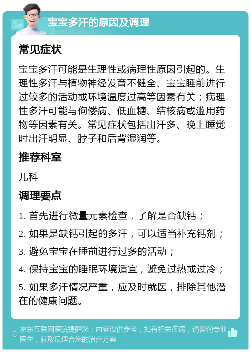 宝宝多汗的原因及调理 常见症状 宝宝多汗可能是生理性或病理性原因引起的。生理性多汗与植物神经发育不健全、宝宝睡前进行过较多的活动或环境温度过高等因素有关；病理性多汗可能与佝偻病、低血糖、结核病或滥用药物等因素有关。常见症状包括出汗多、晚上睡觉时出汗明显、脖子和后背湿润等。 推荐科室 儿科 调理要点 1. 首先进行微量元素检查，了解是否缺钙； 2. 如果是缺钙引起的多汗，可以适当补充钙剂； 3. 避免宝宝在睡前进行过多的活动； 4. 保持宝宝的睡眠环境适宜，避免过热或过冷； 5. 如果多汗情况严重，应及时就医，排除其他潜在的健康问题。