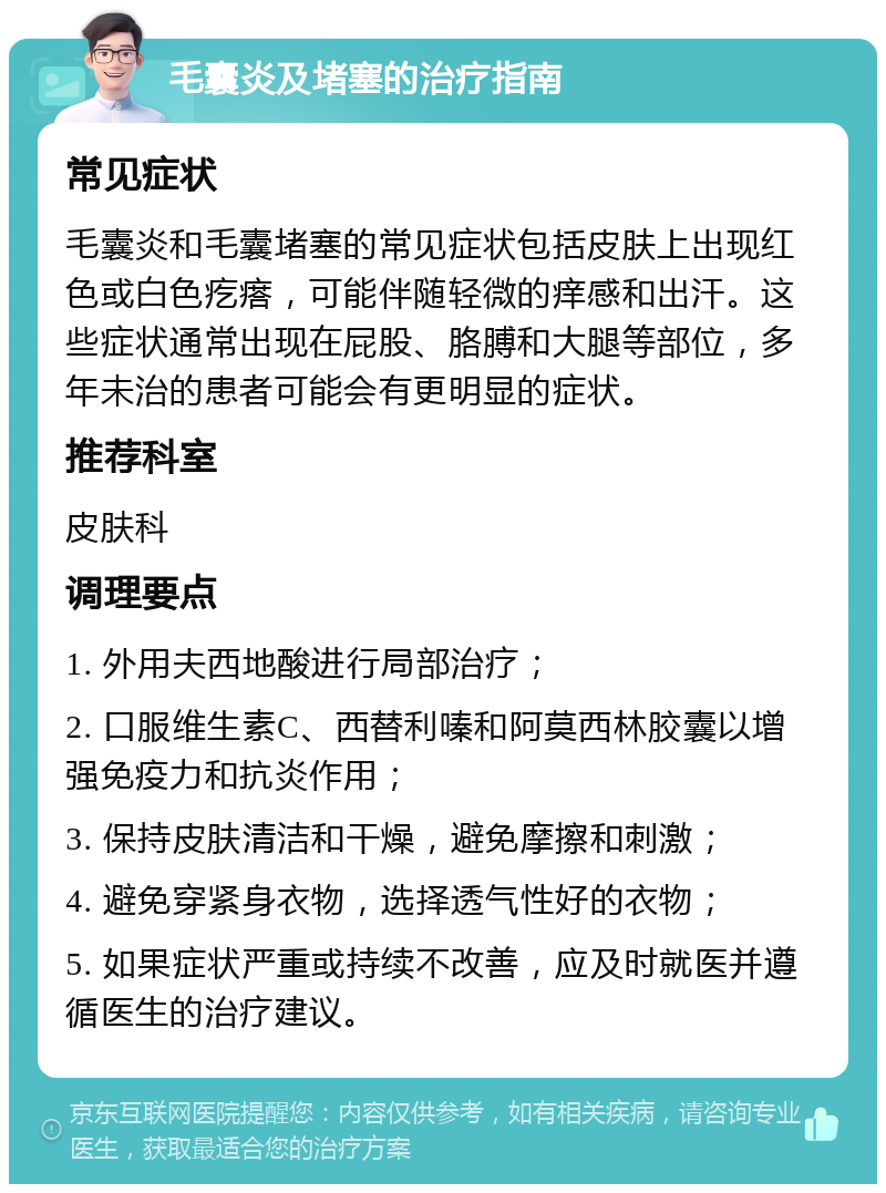 毛囊炎及堵塞的治疗指南 常见症状 毛囊炎和毛囊堵塞的常见症状包括皮肤上出现红色或白色疙瘩，可能伴随轻微的痒感和出汗。这些症状通常出现在屁股、胳膊和大腿等部位，多年未治的患者可能会有更明显的症状。 推荐科室 皮肤科 调理要点 1. 外用夫西地酸进行局部治疗； 2. 口服维生素C、西替利嗪和阿莫西林胶囊以增强免疫力和抗炎作用； 3. 保持皮肤清洁和干燥，避免摩擦和刺激； 4. 避免穿紧身衣物，选择透气性好的衣物； 5. 如果症状严重或持续不改善，应及时就医并遵循医生的治疗建议。