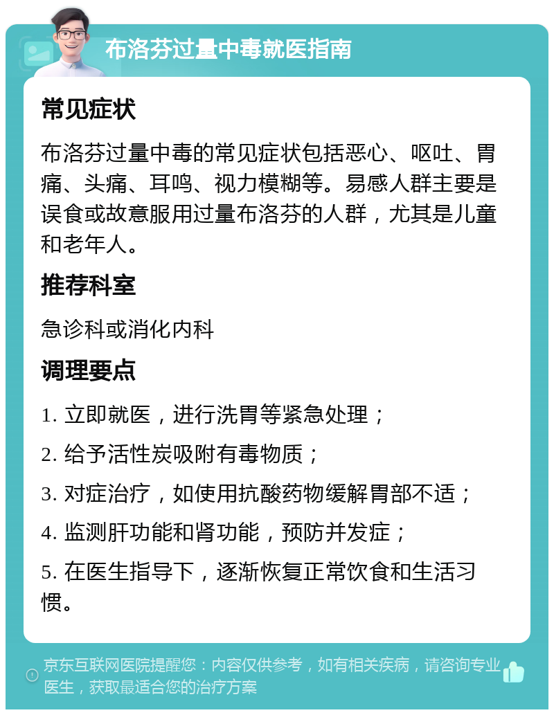 布洛芬过量中毒就医指南 常见症状 布洛芬过量中毒的常见症状包括恶心、呕吐、胃痛、头痛、耳鸣、视力模糊等。易感人群主要是误食或故意服用过量布洛芬的人群，尤其是儿童和老年人。 推荐科室 急诊科或消化内科 调理要点 1. 立即就医，进行洗胃等紧急处理； 2. 给予活性炭吸附有毒物质； 3. 对症治疗，如使用抗酸药物缓解胃部不适； 4. 监测肝功能和肾功能，预防并发症； 5. 在医生指导下，逐渐恢复正常饮食和生活习惯。