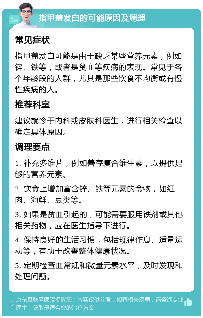 指甲盖发白的可能原因及调理 常见症状 指甲盖发白可能是由于缺乏某些营养元素，例如锌、铁等，或者是贫血等疾病的表现。常见于各个年龄段的人群，尤其是那些饮食不均衡或有慢性疾病的人。 推荐科室 建议就诊于内科或皮肤科医生，进行相关检查以确定具体原因。 调理要点 1. 补充多维片，例如善存复合维生素，以提供足够的营养元素。 2. 饮食上增加富含锌、铁等元素的食物，如红肉、海鲜、豆类等。 3. 如果是贫血引起的，可能需要服用铁剂或其他相关药物，应在医生指导下进行。 4. 保持良好的生活习惯，包括规律作息、适量运动等，有助于改善整体健康状况。 5. 定期检查血常规和微量元素水平，及时发现和处理问题。