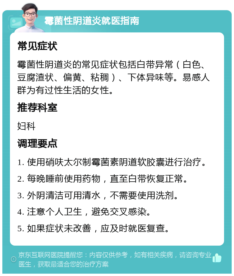 霉菌性阴道炎就医指南 常见症状 霉菌性阴道炎的常见症状包括白带异常（白色、豆腐渣状、偏黄、粘稠）、下体异味等。易感人群为有过性生活的女性。 推荐科室 妇科 调理要点 1. 使用硝呋太尔制霉菌素阴道软胶囊进行治疗。 2. 每晚睡前使用药物，直至白带恢复正常。 3. 外阴清洁可用清水，不需要使用洗剂。 4. 注意个人卫生，避免交叉感染。 5. 如果症状未改善，应及时就医复查。