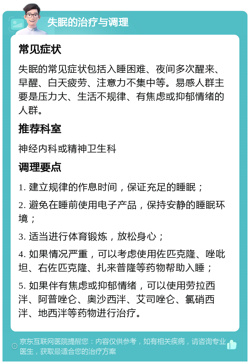 失眠的治疗与调理 常见症状 失眠的常见症状包括入睡困难、夜间多次醒来、早醒、白天疲劳、注意力不集中等。易感人群主要是压力大、生活不规律、有焦虑或抑郁情绪的人群。 推荐科室 神经内科或精神卫生科 调理要点 1. 建立规律的作息时间，保证充足的睡眠； 2. 避免在睡前使用电子产品，保持安静的睡眠环境； 3. 适当进行体育锻炼，放松身心； 4. 如果情况严重，可以考虑使用佐匹克隆、唑吡坦、右佐匹克隆、扎来普隆等药物帮助入睡； 5. 如果伴有焦虑或抑郁情绪，可以使用劳拉西泮、阿普唑仑、奥沙西泮、艾司唑仑、氯硝西泮、地西泮等药物进行治疗。