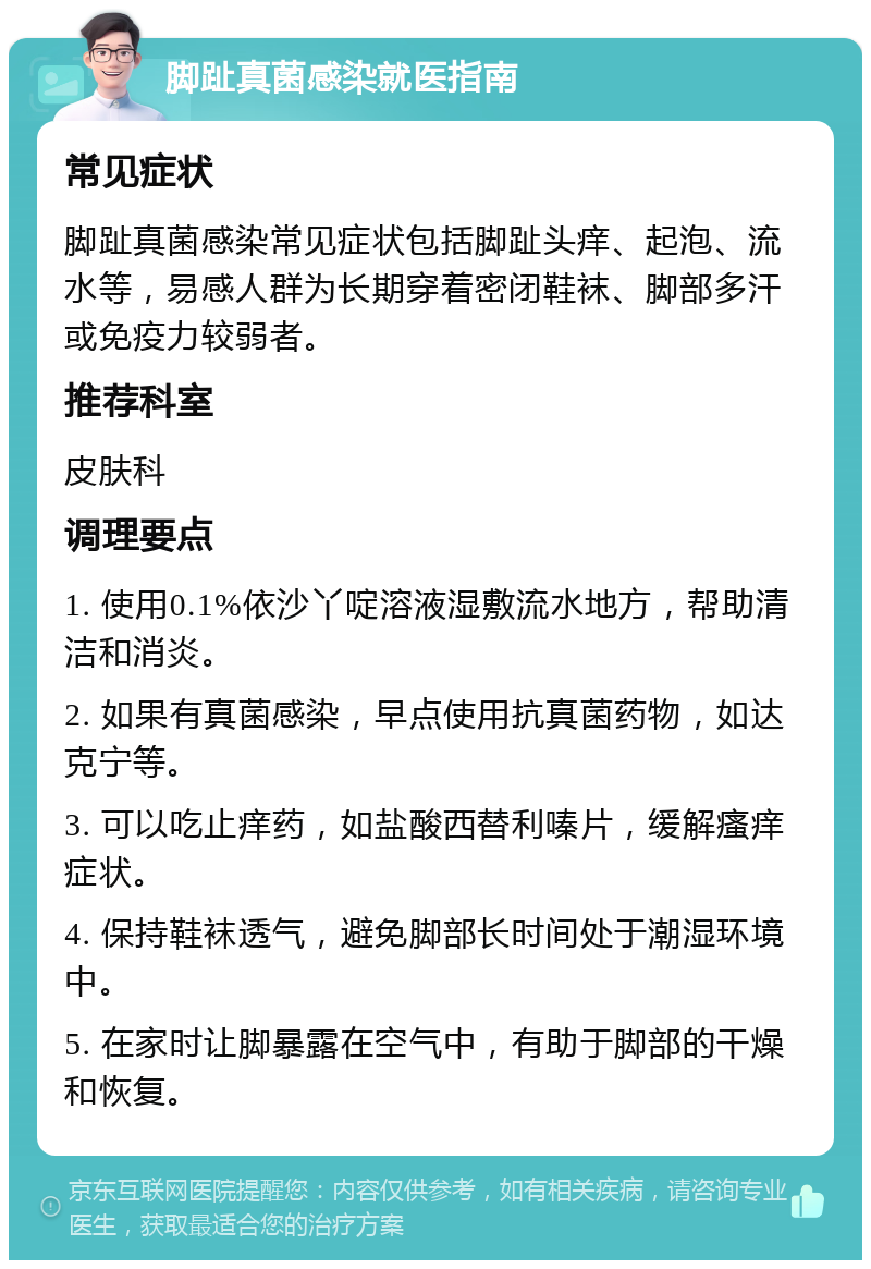 脚趾真菌感染就医指南 常见症状 脚趾真菌感染常见症状包括脚趾头痒、起泡、流水等，易感人群为长期穿着密闭鞋袜、脚部多汗或免疫力较弱者。 推荐科室 皮肤科 调理要点 1. 使用0.1%依沙丫啶溶液湿敷流水地方，帮助清洁和消炎。 2. 如果有真菌感染，早点使用抗真菌药物，如达克宁等。 3. 可以吃止痒药，如盐酸西替利嗪片，缓解瘙痒症状。 4. 保持鞋袜透气，避免脚部长时间处于潮湿环境中。 5. 在家时让脚暴露在空气中，有助于脚部的干燥和恢复。