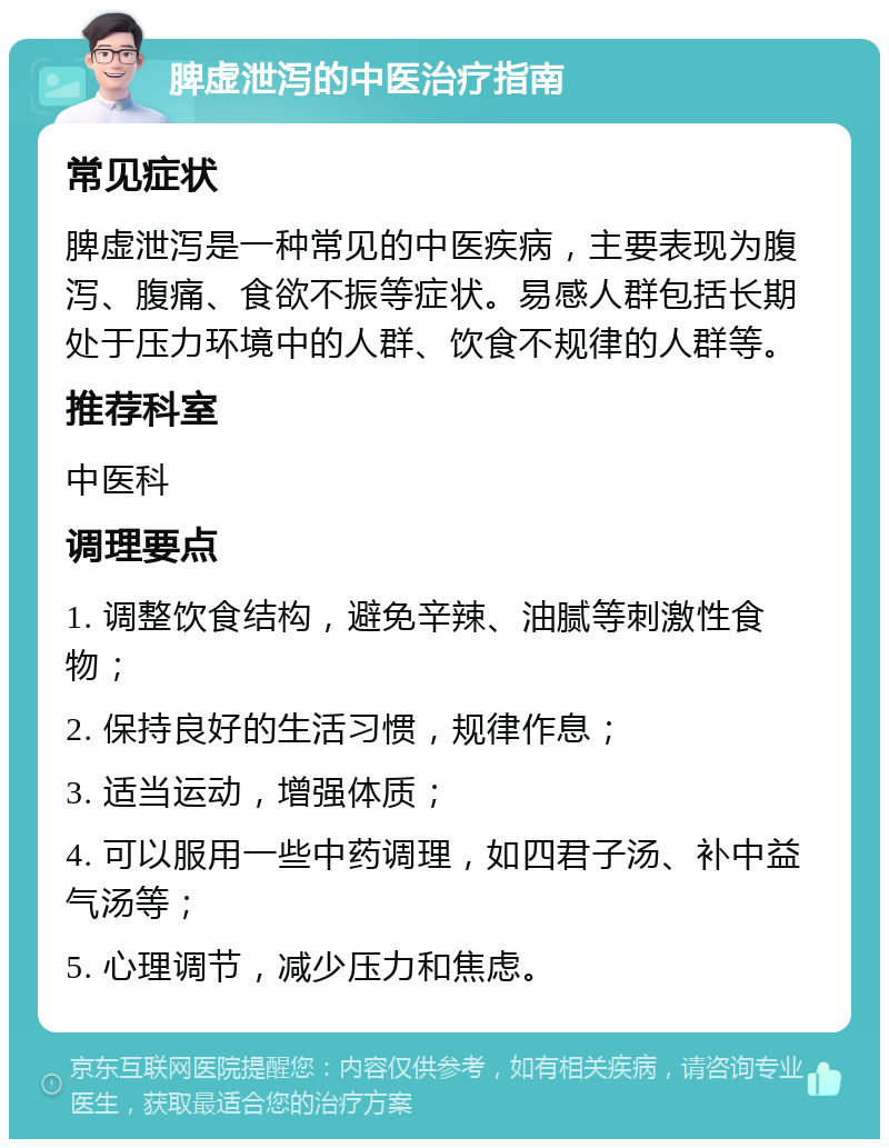 脾虚泄泻的中医治疗指南 常见症状 脾虚泄泻是一种常见的中医疾病，主要表现为腹泻、腹痛、食欲不振等症状。易感人群包括长期处于压力环境中的人群、饮食不规律的人群等。 推荐科室 中医科 调理要点 1. 调整饮食结构，避免辛辣、油腻等刺激性食物； 2. 保持良好的生活习惯，规律作息； 3. 适当运动，增强体质； 4. 可以服用一些中药调理，如四君子汤、补中益气汤等； 5. 心理调节，减少压力和焦虑。