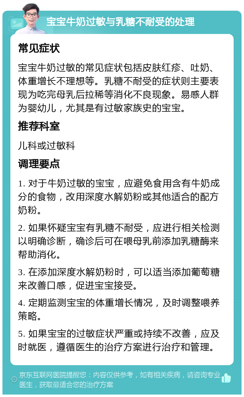 宝宝牛奶过敏与乳糖不耐受的处理 常见症状 宝宝牛奶过敏的常见症状包括皮肤红疹、吐奶、体重增长不理想等。乳糖不耐受的症状则主要表现为吃完母乳后拉稀等消化不良现象。易感人群为婴幼儿，尤其是有过敏家族史的宝宝。 推荐科室 儿科或过敏科 调理要点 1. 对于牛奶过敏的宝宝，应避免食用含有牛奶成分的食物，改用深度水解奶粉或其他适合的配方奶粉。 2. 如果怀疑宝宝有乳糖不耐受，应进行相关检测以明确诊断，确诊后可在喂母乳前添加乳糖酶来帮助消化。 3. 在添加深度水解奶粉时，可以适当添加葡萄糖来改善口感，促进宝宝接受。 4. 定期监测宝宝的体重增长情况，及时调整喂养策略。 5. 如果宝宝的过敏症状严重或持续不改善，应及时就医，遵循医生的治疗方案进行治疗和管理。