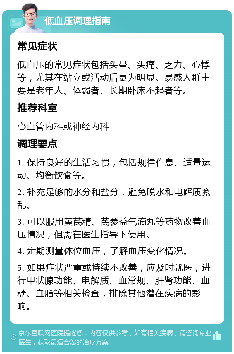 低血压调理指南 常见症状 低血压的常见症状包括头晕、头痛、乏力、心悸等，尤其在站立或活动后更为明显。易感人群主要是老年人、体弱者、长期卧床不起者等。 推荐科室 心血管内科或神经内科 调理要点 1. 保持良好的生活习惯，包括规律作息、适量运动、均衡饮食等。 2. 补充足够的水分和盐分，避免脱水和电解质紊乱。 3. 可以服用黄芪精、芪参益气滴丸等药物改善血压情况，但需在医生指导下使用。 4. 定期测量体位血压，了解血压变化情况。 5. 如果症状严重或持续不改善，应及时就医，进行甲状腺功能、电解质、血常规、肝肾功能、血糖、血脂等相关检查，排除其他潜在疾病的影响。