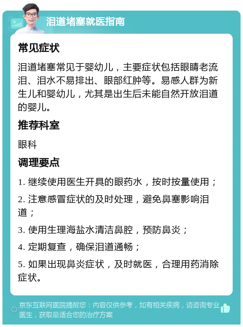 泪道堵塞就医指南 常见症状 泪道堵塞常见于婴幼儿，主要症状包括眼睛老流泪、泪水不易排出、眼部红肿等。易感人群为新生儿和婴幼儿，尤其是出生后未能自然开放泪道的婴儿。 推荐科室 眼科 调理要点 1. 继续使用医生开具的眼药水，按时按量使用； 2. 注意感冒症状的及时处理，避免鼻塞影响泪道； 3. 使用生理海盐水清洁鼻腔，预防鼻炎； 4. 定期复查，确保泪道通畅； 5. 如果出现鼻炎症状，及时就医，合理用药消除症状。